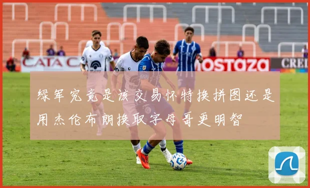 绿军究竟是该交易怀特换拼图还是用杰伦布朗换取字母哥更明智