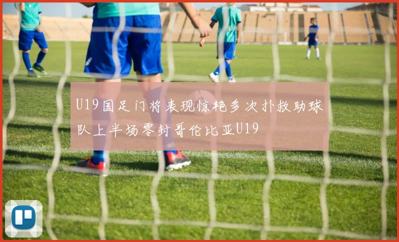 U19国足门将表现惊艳多次扑救助球队上半场零封哥伦比亚U19