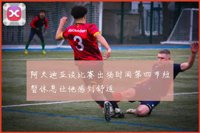 阿夫迪亚谈比赛出场时间第四节短暂休息让他感到舒适