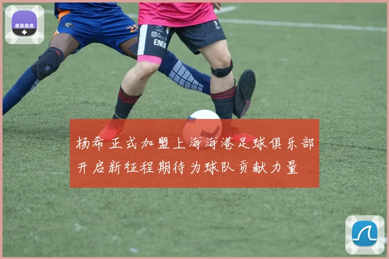杨希正式加盟上海海港足球俱乐部开启新征程期待为球队贡献力量