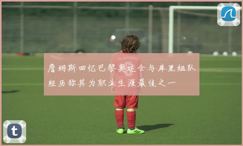 詹姆斯回忆巴黎奥运会与库里组队经历称其为职业生涯最佳之一