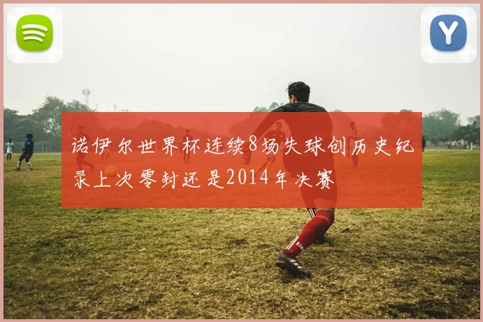 诺伊尔世界杯连续8场失球创历史纪录上次零封还是2014年决赛