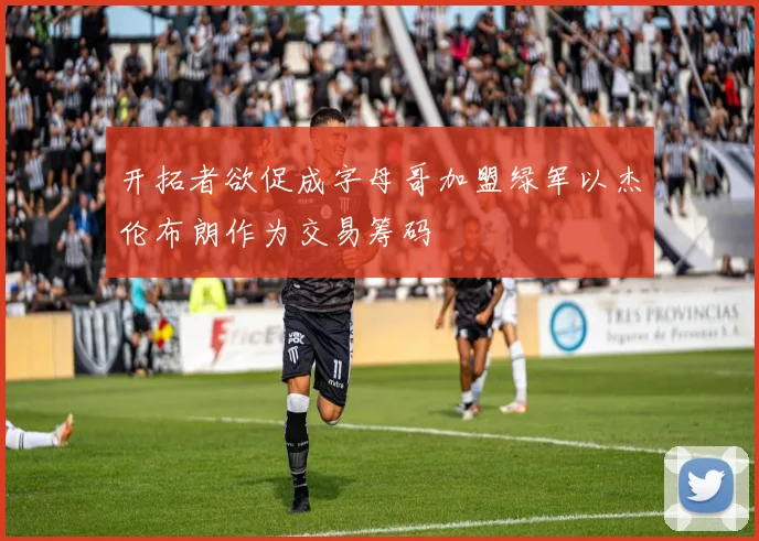 开拓者欲促成字母哥加盟绿军以杰伦布朗作为交易筹码