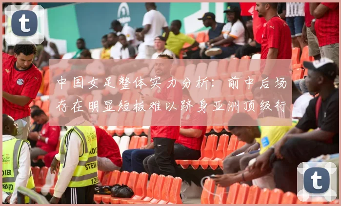 中国女足整体实力分析：前中后场存在明显短板难以跻身亚洲顶级行列