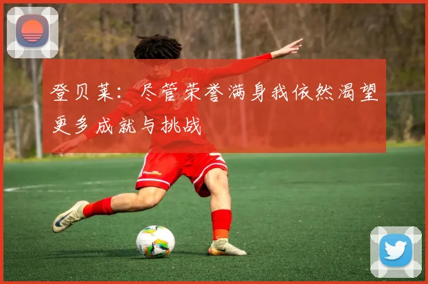 登贝莱：尽管荣誉满身我依然渴望更多成就与挑战
