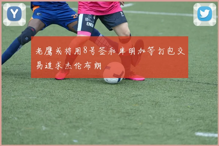 老鹰或将用8号签和库明加等打包交易追求杰伦布朗
