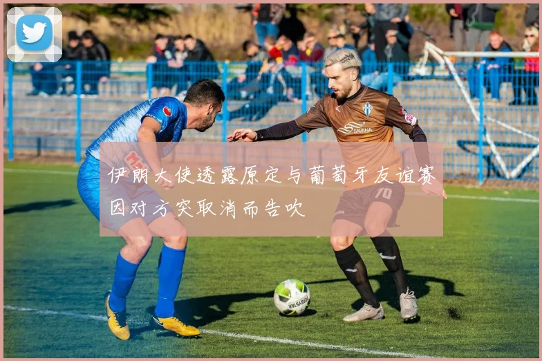 伊朗大使透露原定与葡萄牙友谊赛因对方突取消而告吹
