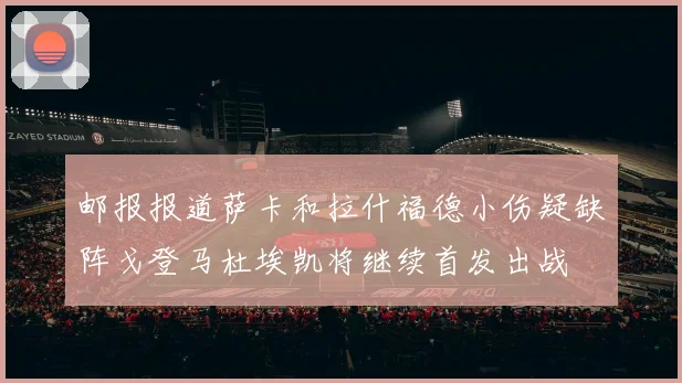 邮报报道萨卡和拉什福德小伤疑缺阵戈登马杜埃凯将继续首发出战
