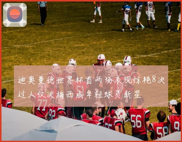 迪奥曼德世界杯首两场表现惊艳8次过人仅次梅西成年轻球员新星