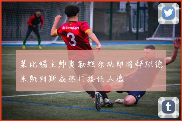 莱比锡主帅奥勒维尔纳即将辞职德米凯利斯成热门接任人选