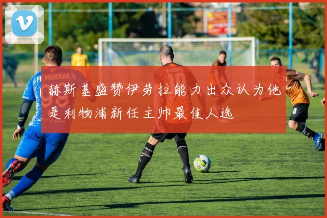 赫斯基盛赞伊劳拉能力出众认为他是利物浦新任主帅最佳人选