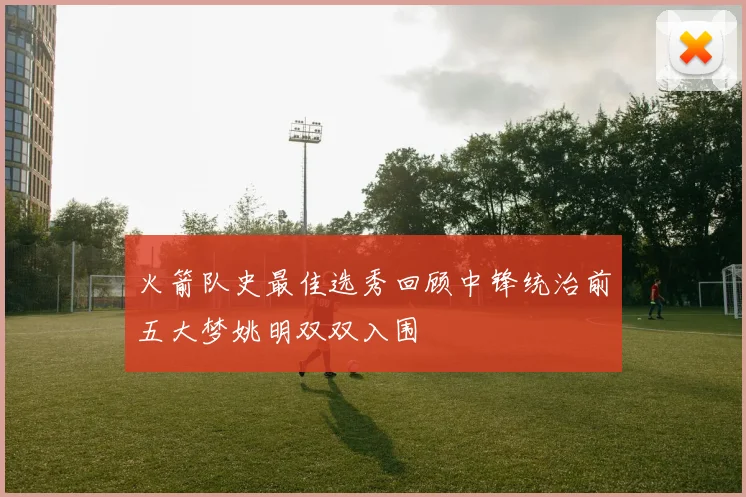 火箭队史最佳选秀回顾中锋统治前五大梦姚明双双入围