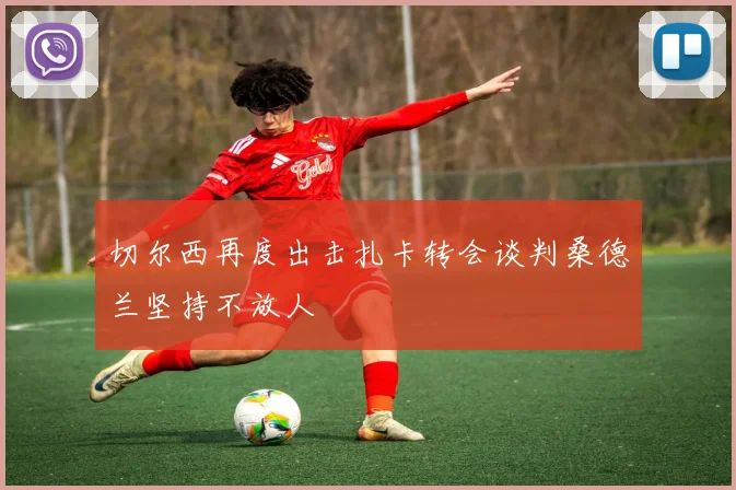 切尔西再度出击扎卡转会谈判桑德兰坚持不放人
