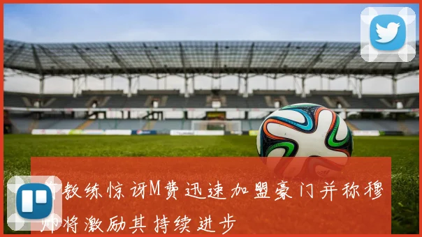 前教练惊讶M费迅速加盟豪门并称穆帅将激励其持续进步