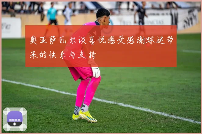 奥亚萨瓦尔谈喜悦感受感谢球迷带来的快乐与支持