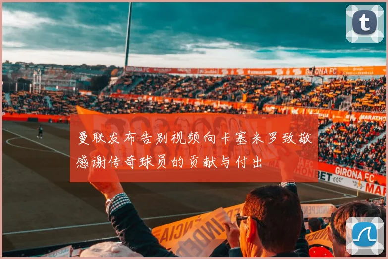 曼联发布告别视频向卡塞米罗致敬感谢传奇球员的贡献与付出