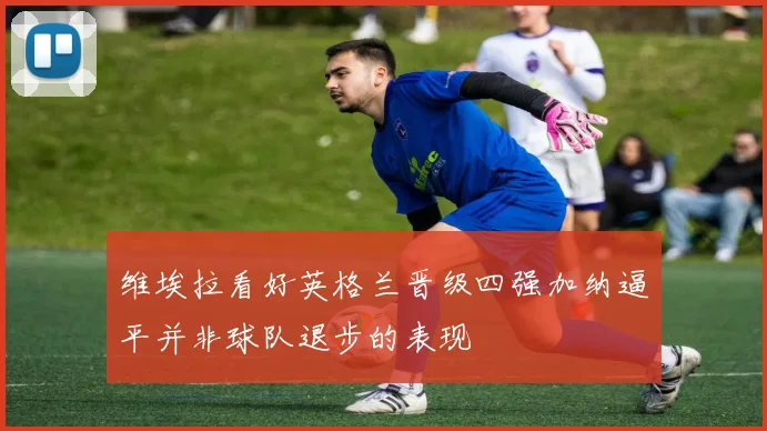 维埃拉看好英格兰晋级四强加纳逼平并非球队退步的表现