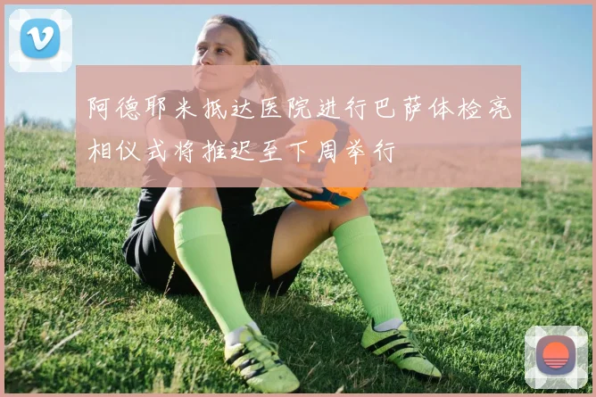 阿德耶米抵达医院进行巴萨体检亮相仪式将推迟至下周举行