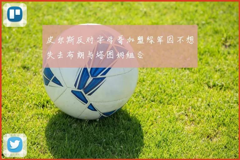 皮尔斯反对字母哥加盟绿军因不想失去布朗与塔图姆组合