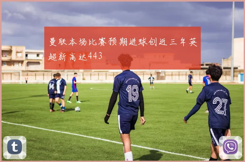 曼联本场比赛预期进球创近三年英超新高达443