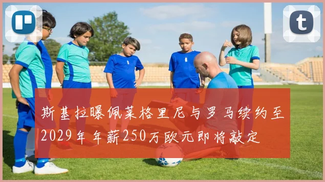斯基拉曝佩莱格里尼与罗马续约至2029年年薪250万欧元即将敲定