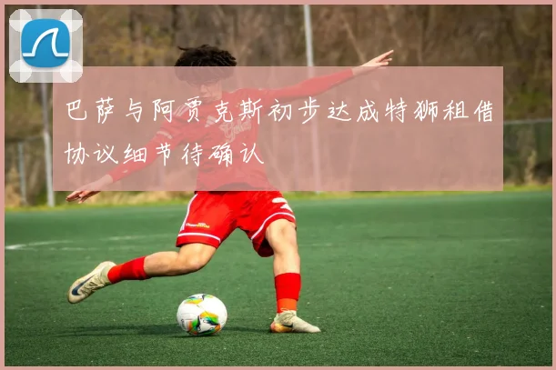 巴萨与阿贾克斯初步达成特狮租借协议细节待确认