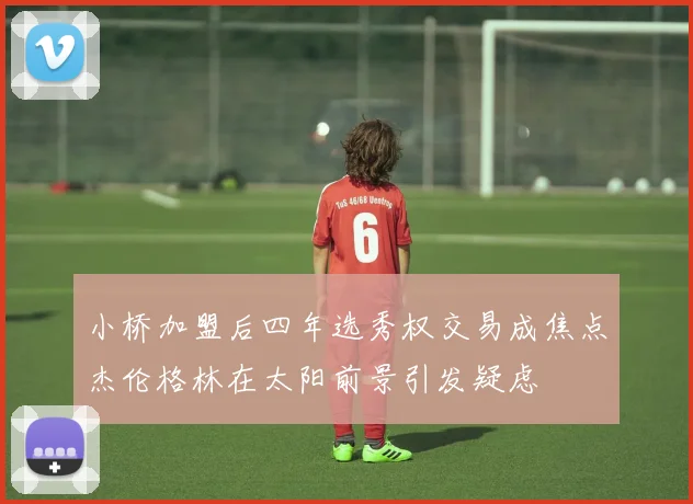 小桥加盟后四年选秀权交易成焦点杰伦格林在太阳前景引发疑虑