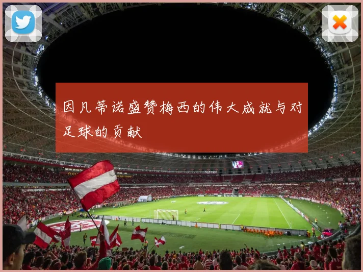 因凡蒂诺盛赞梅西的伟大成就与对足球的贡献