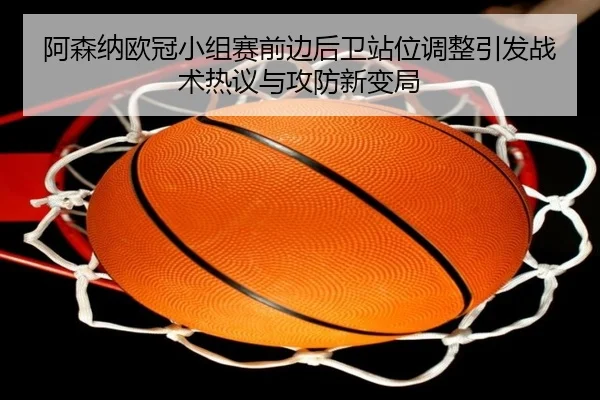 阿森纳欧冠小组赛前边后卫站位调整引发战术热议与攻防新变局 - MILANSPORT